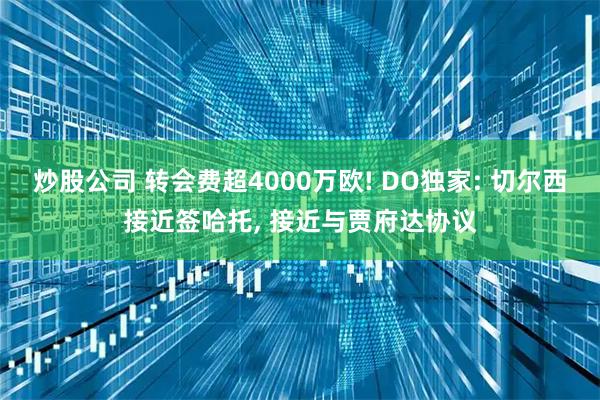 炒股公司 转会费超4000万欧! DO独家: 切尔西接近签哈托, 接近与贾府达协议