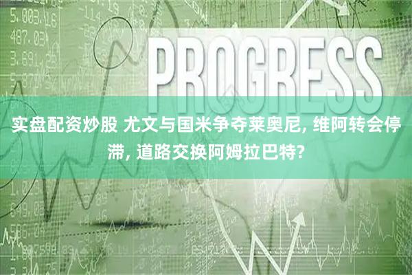 实盘配资炒股 尤文与国米争夺莱奥尼, 维阿转会停滞, 道路交换阿姆拉巴特?