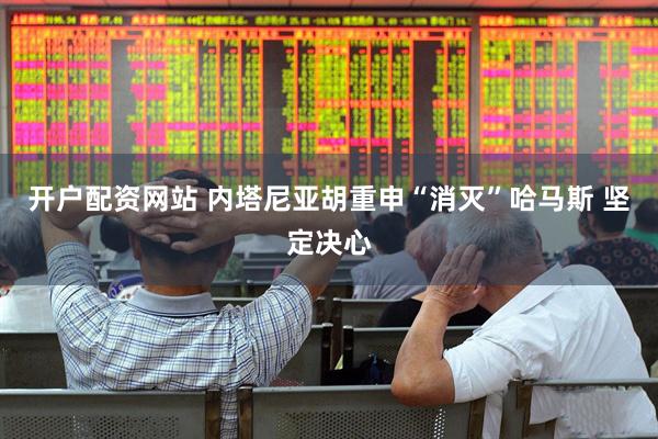 开户配资网站 内塔尼亚胡重申“消灭”哈马斯 坚定决心
