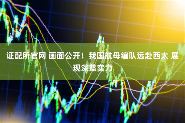证配所官网 画面公开！我国航母编队远赴西太 展现深蓝实力