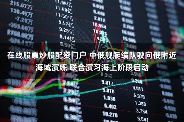 在线股票炒股配资门户 中俄舰艇编队驶向俄附近海域演练 联合演习海上阶段启动