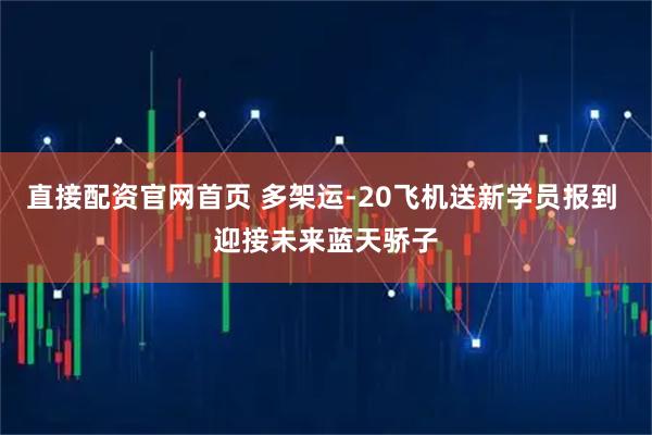 直接配资官网首页 多架运-20飞机送新学员报到 迎接未来蓝天骄子