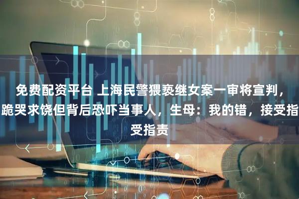 免费配资平台 上海民警猥亵继女案一审将宣判，曾跪哭求饶但背后恐吓当事人，生母：我的错，接受指责