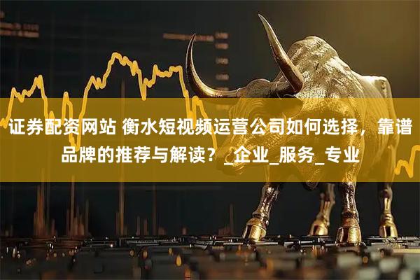 证券配资网站 衡水短视频运营公司如何选择，靠谱品牌的推荐与解读？_企业_服务_专业