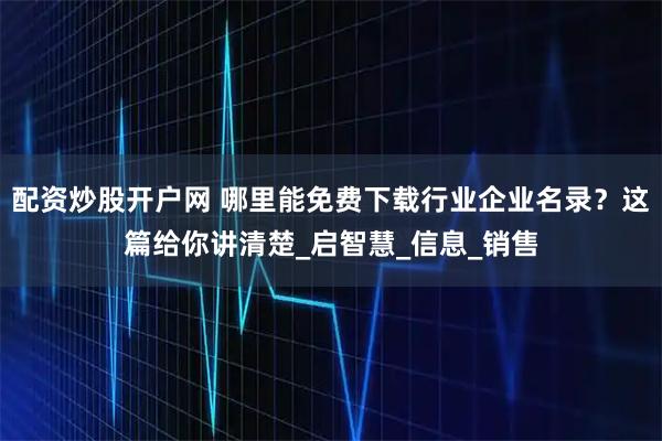 配资炒股开户网 哪里能免费下载行业企业名录？这篇给你讲清楚_启智慧_信息_销售