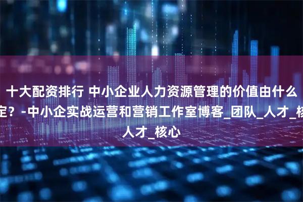 十大配资排行 中小企业人力资源管理的价值由什么决定？-中小企实战运营和营销工作室博客_团队_人才_核心