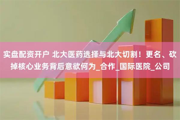 实盘配资开户 北大医药选择与北大切割！更名、砍掉核心业务背后意欲何为_合作_国际医院_公司