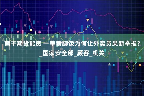 南平期货配资 一单猪脚饭为何让外卖员果断举报？_国家安全部_顾客_机关