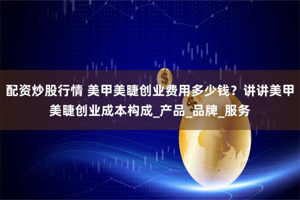 配资炒股行情 美甲美睫创业费用多少钱？讲讲美甲美睫创业成本构成_产品_品牌_服务