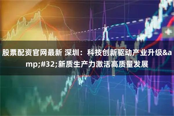 股票配资官网最新 深圳：科技创新驱动产业升级&#32;新质生产力激活高质量发展