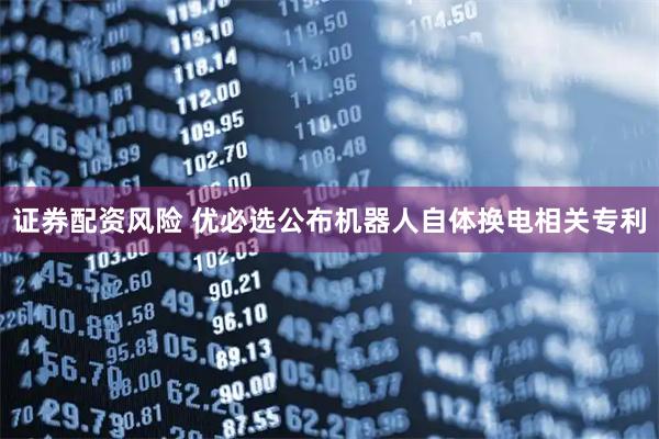 证券配资风险 优必选公布机器人自体换电相关专利