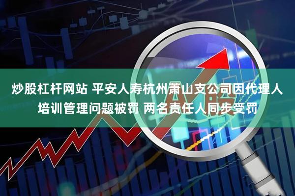 炒股杠杆网站 平安人寿杭州萧山支公司因代理人培训管理问题被罚 两名责任人同步受罚