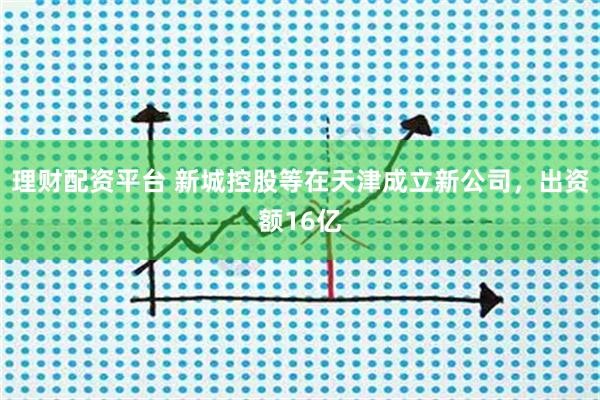 理财配资平台 新城控股等在天津成立新公司，出资额16亿