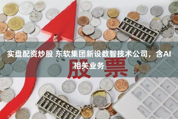 实盘配资炒股 东软集团新设数智技术公司，含AI相关业务