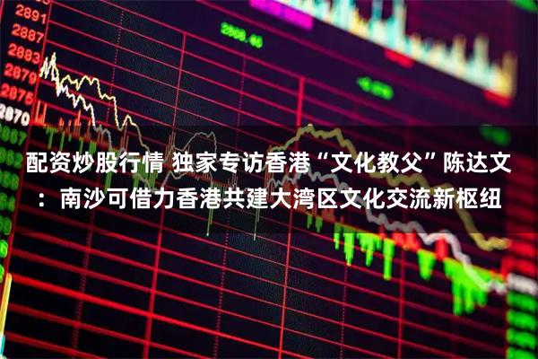 配资炒股行情 独家专访香港“文化教父”陈达文：南沙可借力香港共建大湾区文化交流新枢纽