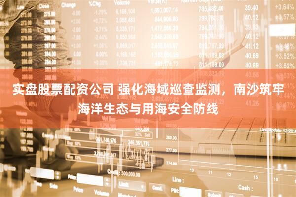 实盘股票配资公司 强化海域巡查监测，南沙筑牢海洋生态与用海安全防线