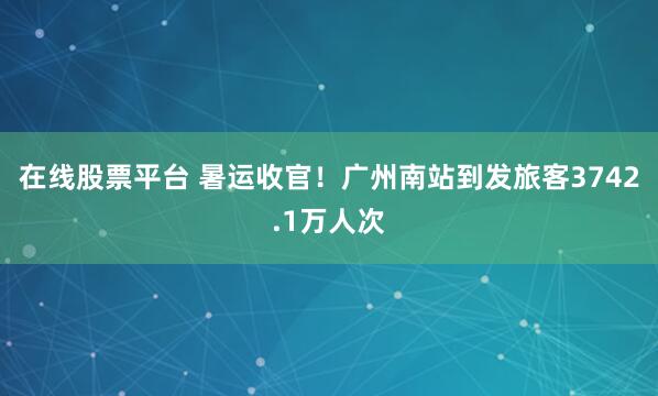 在线股票平台 暑运收官！广州南站到发旅客3742.1万人次