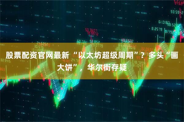 股票配资官网最新 “以太坊超级周期”？多头“画大饼”，华尔街存疑